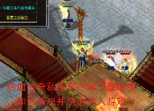 热血传奇私服客户端下载缓慢,如何解决并快速进入游戏? 热血传奇私服客户端下载缓慢,如何解决并快速进入游戏?